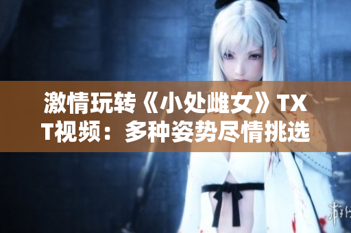 激情玩轉(zhuǎn)《小處雌女》TXT視頻：多種姿勢盡情挑選！