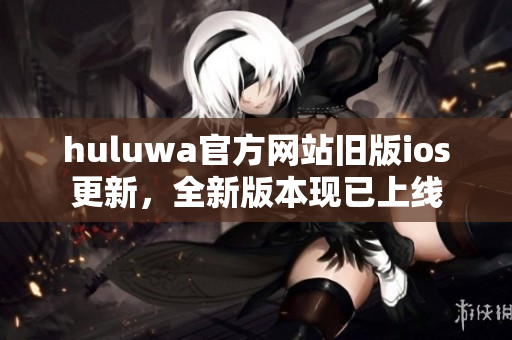 huluwa官方網(wǎng)站舊版ios更新，全新版本現(xiàn)已上線