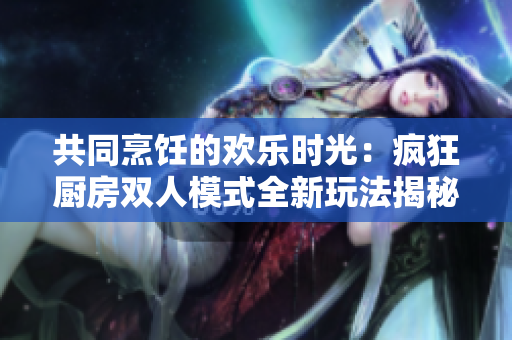 共同烹飪的歡樂時(shí)光：瘋狂廚房雙人模式全新玩法揭秘！