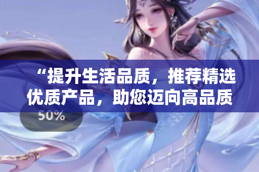 “提升生活品質(zhì)，推薦精選優(yōu)質(zhì)產(chǎn)品，助您邁向高品質(zhì)生活的新征程”