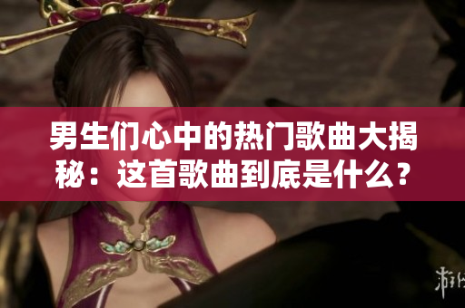 男生們心中的熱門歌曲大揭秘：這首歌曲到底是什么？