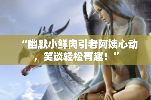 “幽默小鮮肉引老阿姨心動，笑談輕松有趣！”