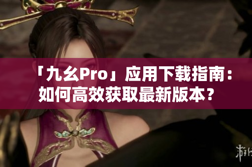 「九幺Pro」應(yīng)用下載指南：如何高效獲取最新版本？