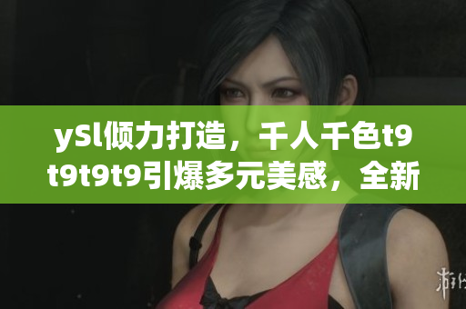 ySl傾力打造，千人千色t9t9t9t9引爆多元美感，全新視覺(jué)盛宴嗨翻天