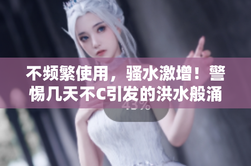 不頻繁使用，騷水激增！警惕幾天不C引發(fā)的洪水般涌動