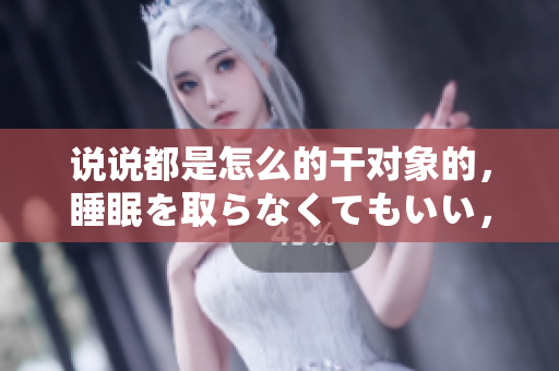 說說都是怎么的干對象的，睡眠を取らなくてもいい，睡覺抓著小雞一晚上會怎樣，睡過年紀最大的多少歲六十多，水潤緊致銷魂低吟古代，水潤緊致銷魂低吟935