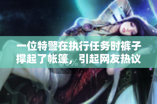 一位特警在執(zhí)行任務(wù)時褲子撐起了帳篷，引起網(wǎng)友熱議！