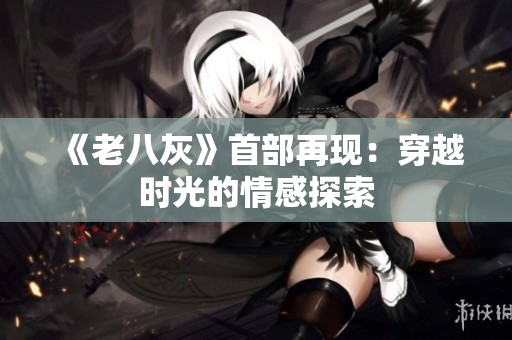 《老八灰》首部再現(xiàn)：穿越時(shí)光的情感探索