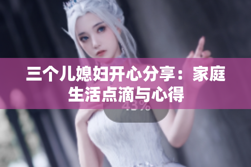 三個(gè)兒媳婦開(kāi)心分享：家庭生活點(diǎn)滴與心得