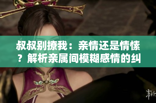 叔叔別撩我：親情還是情愫？解析親屬間模糊感情的糾葛