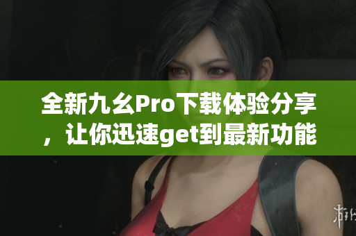 全新九幺Pro下載體驗(yàn)分享，讓你迅速get到最新功能