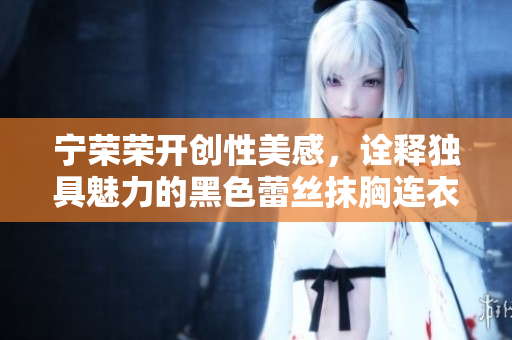 寧榮榮開創(chuàng)性美感，詮釋獨(dú)具魅力的黑色蕾絲抹胸連衣裙