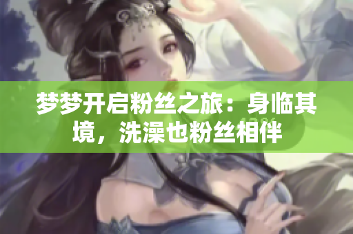 夢夢開啟粉絲之旅：身臨其境，洗澡也粉絲相伴
