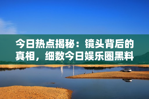 今日熱點(diǎn)揭秘：鏡頭背后的真相，細(xì)數(shù)今日娛樂圈黑料