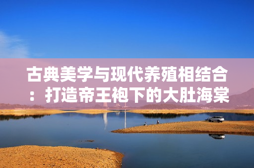 古典美學(xué)與現(xiàn)代養(yǎng)殖相結(jié)合：打造帝王袍下的大肚海棠新養(yǎng)殖模式