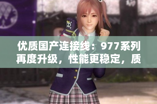 優(yōu)質(zhì)國(guó)產(chǎn)連接線：977系列再度升級(jí)，性能更穩(wěn)定，質(zhì)量更可靠！