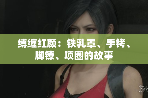 縛纏紅顏：鐵乳罩、手銬、腳鐐、項圈的故事