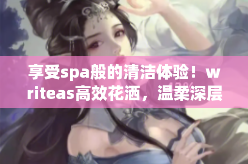 享受spa般的清潔體驗！writeas高效花灑，溫柔深層潔凈，盡情舒緩身心