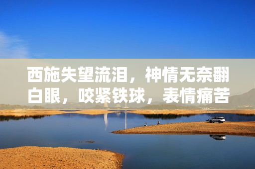 西施失望流淚，神情無奈翻白眼，咬緊鐵球，表情痛苦，場面感人。