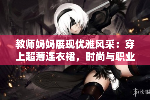 教師媽媽展現(xiàn)優(yōu)雅風采：穿上超薄連衣裙，時尚與職業(yè)完美融合