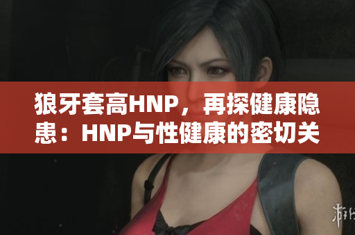 狼牙套高HNP，再探健康隱患：HNP與性健康的密切關(guān)聯(lián)