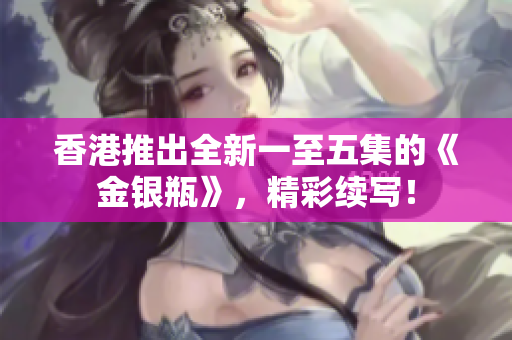 香港推出全新一至五集的《金銀瓶》，精彩續(xù)寫！