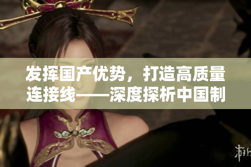 發(fā)揮國產(chǎn)優(yōu)勢(shì)，打造高質(zhì)量連接線——深度探析中國制造業(yè)的進(jìn)步與創(chuàng)新