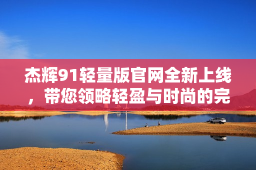 杰輝91輕量版官網(wǎng)全新上線，帶您領(lǐng)略輕盈與時(shí)尚的完美融合