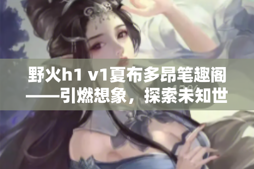 野火h1 v1夏布多昂筆趣閣——引燃想象，探索未知世界