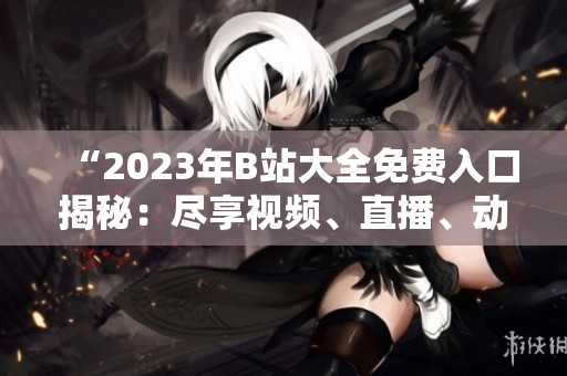 “2023年B站大全免費(fèi)入口揭秘：盡享視頻、直播、動(dòng)漫等無限暢想！”