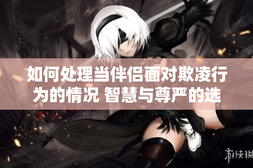 如何處理當(dāng)伴侶面對(duì)欺凌行為的情況 智慧與尊嚴(yán)的選擇