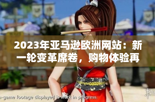 2023年亞馬遜歐洲網(wǎng)站：新一輪變革席卷，購物體驗再次升級