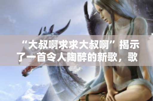 “大叔啊求求大叔啊”揭示了一首令人陶醉的新歌，歌詞詼諧幽默，旋律動(dòng)聽。
