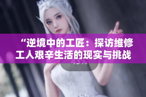 “逆境中的工匠：探訪維修工人艱辛生活的現(xiàn)實(shí)與挑戰(zhàn)”