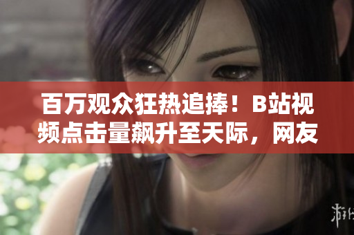 百萬觀眾狂熱追捧！B站視頻點(diǎn)擊量飆升至天際，網(wǎng)友瘋狂點(diǎn)贊無數(shù)！