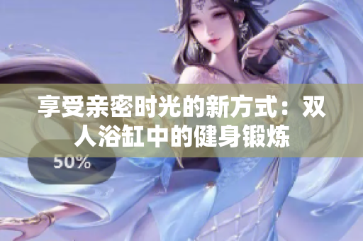 享受親密時(shí)光的新方式：雙人浴缸中的健身鍛煉