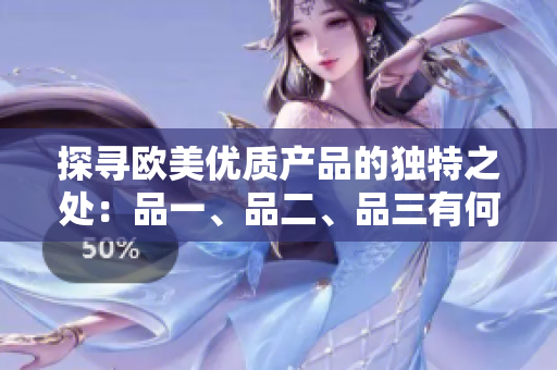 探尋歐美優(yōu)質(zhì)產(chǎn)品的獨(dú)特之處：品一、品二、品三有何不同？