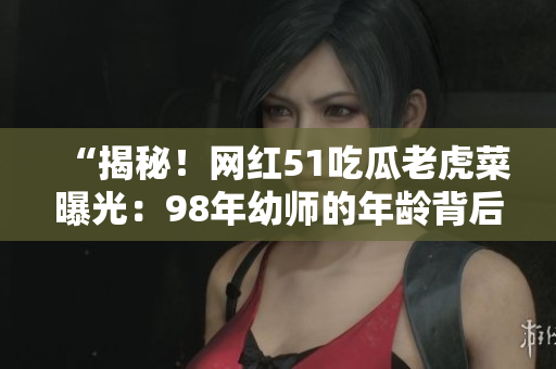 “揭秘！網(wǎng)紅51吃瓜老虎菜曝光：98年幼師的年齡背后的秘密”