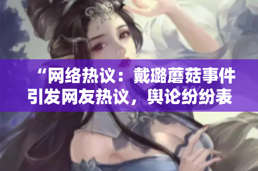“網(wǎng)絡(luò)熱議：戴璐蘑菇事件引發(fā)網(wǎng)友熱議，輿論紛紛表達(dá)不同看法”