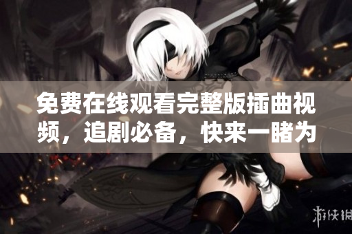 免費在線觀看完整版插曲視頻，追劇必備，快來一睹為快！