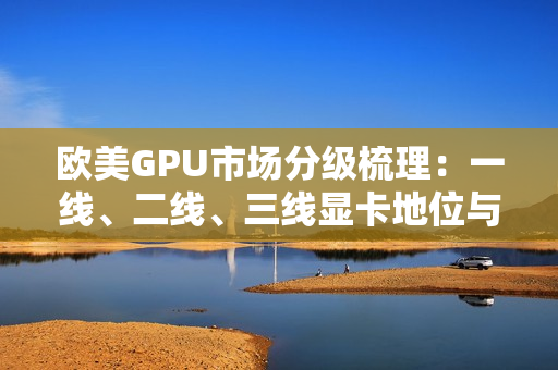 歐美GPU市場分級梳理：一線、二線、三線顯卡地位與競爭格局