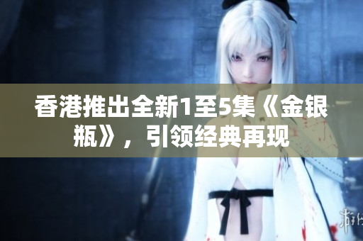 香港推出全新1至5集《金銀瓶》，引領(lǐng)經(jīng)典再現(xiàn)