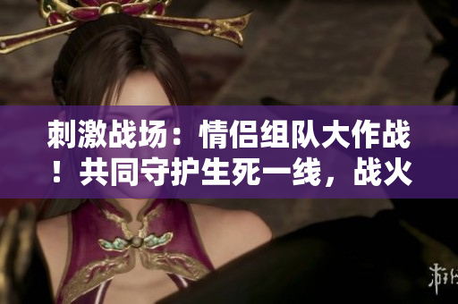 刺激戰(zhàn)場：情侶組隊大作戰(zhàn)！共同守護生死一線，戰(zhàn)火中的愛情之約！