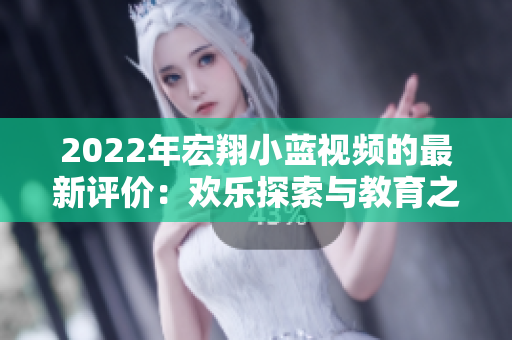 2022年宏翔小藍(lán)視頻的最新評(píng)價(jià)：歡樂探索與教育之旅