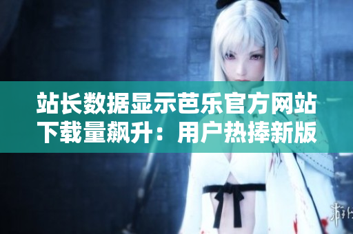 站長(zhǎng)數(shù)據(jù)顯示芭樂(lè)官方網(wǎng)站下載量飆升：用戶熱捧新版本！
