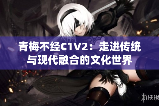 青梅不經(jīng)C1V2：走進傳統(tǒng)與現(xiàn)代融合的文化世界
