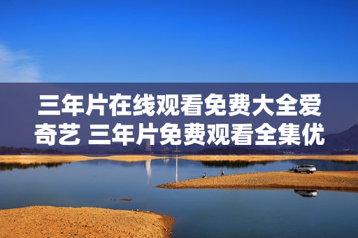 三年片在線觀看免費(fèi)大全愛奇藝 三年片免費(fèi)觀看全集優(yōu)酷視頻