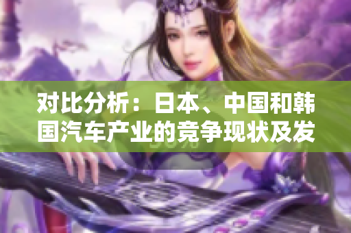 對比分析：日本、中國和韓國汽車產(chǎn)業(yè)的競爭現(xiàn)狀及發(fā)展前景