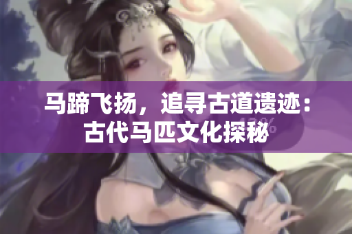 馬蹄飛揚(yáng)，追尋古道遺跡：古代馬匹文化探秘