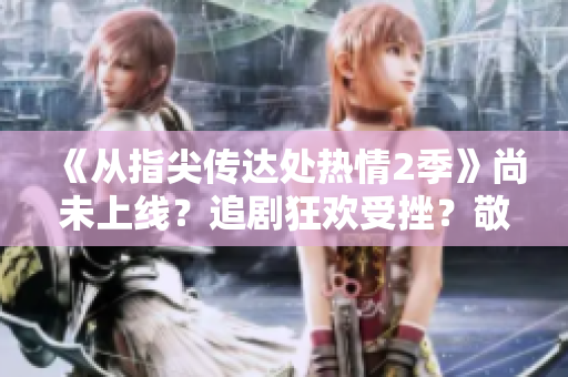 《從指尖傳達(dá)處熱情2季》尚未上線？追劇狂歡受挫？敬請(qǐng)期待！